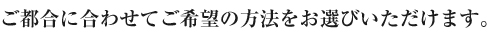 ご都合に合わせてご希望の方法をお選びいただけます。