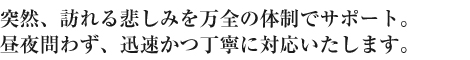 突然、訪れる悲しみを万全の体制でサポート。昼夜問わず、迅速かつ丁寧に対応いたします。