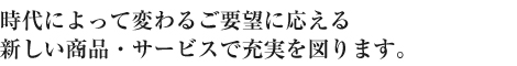 時代によって変わるご要望に応える 新しい商品・サービスで充実を図ります。