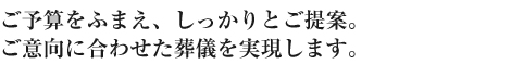 ご予算をふまえ、しっかりとご提案。ご意向に合わせた葬儀を実現します。